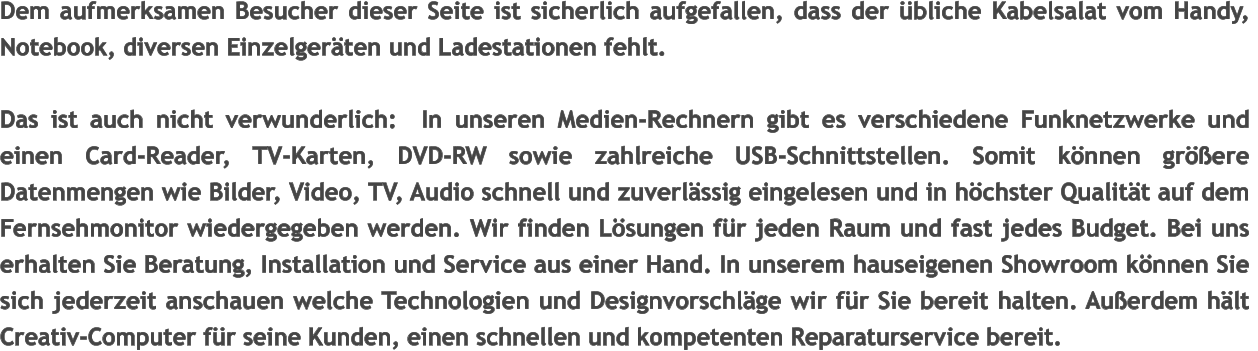 Dem aufmerksamen Besucher dieser Seite ist sicherlich aufgefallen, dass der bliche Kabelsalat vom Handy,  Notebook, diversen Einzelgerten und Ladestationen fehlt.  Das ist auch nicht verwunderlich:  In unseren Medien-Rechnern gibt es verschiedene Funknetzwerke und einen Card-Reader, TV-Karten, DVD-RW sowie zahlreiche USB-Schnittstellen. Somit knnen grere Datenmengen wie Bilder, Video, TV, Audio schnell und zuverlssig eingelesen und in hchster Qualitt auf dem Fernsehmonitor wiedergegeben werden. Wir finden Lsungen fr jeden Raum und fast jedes Budget. Bei uns erhalten Sie Beratung, Installation und Service aus einer Hand. In unserem hauseigenen Showroom knnen Sie sich jederzeit anschauen welche Technologien und Designvorschlge wir fr Sie bereit halten. Auerdem hlt Creativ-Computer fr seine Kunden, einen schnellen und kompetenten Reparaturservice bereit.