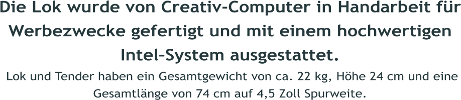 Die Lok wurde von Creativ-Computer in Handarbeit fr Werbezwecke gefertigt und mit einem hochwertigen IntelSystem ausgestattet.  Lok und Tender haben ein Gesamtgewicht von ca. 22 kg, Hhe 24 cm und eine Gesamtlnge von 74 cm auf 4,5 Zoll Spurweite.